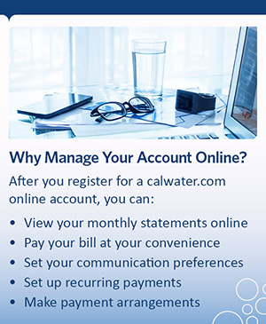 Why Manage Your Account Online? After you register for an calwater.com online account,you can: view your monthly statements online, pay your bill at your convenience, set up recurring payments, manage your account, make payment arrangements